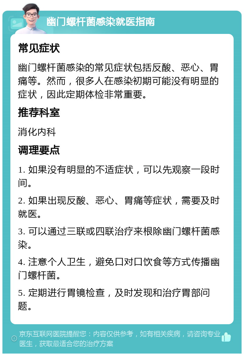 幽门螺杆菌感染就医指南 常见症状 幽门螺杆菌感染的常见症状包括反酸、恶心、胃痛等。然而，很多人在感染初期可能没有明显的症状，因此定期体检非常重要。 推荐科室 消化内科 调理要点 1. 如果没有明显的不适症状，可以先观察一段时间。 2. 如果出现反酸、恶心、胃痛等症状，需要及时就医。 3. 可以通过三联或四联治疗来根除幽门螺杆菌感染。 4. 注意个人卫生，避免口对口饮食等方式传播幽门螺杆菌。 5. 定期进行胃镜检查，及时发现和治疗胃部问题。