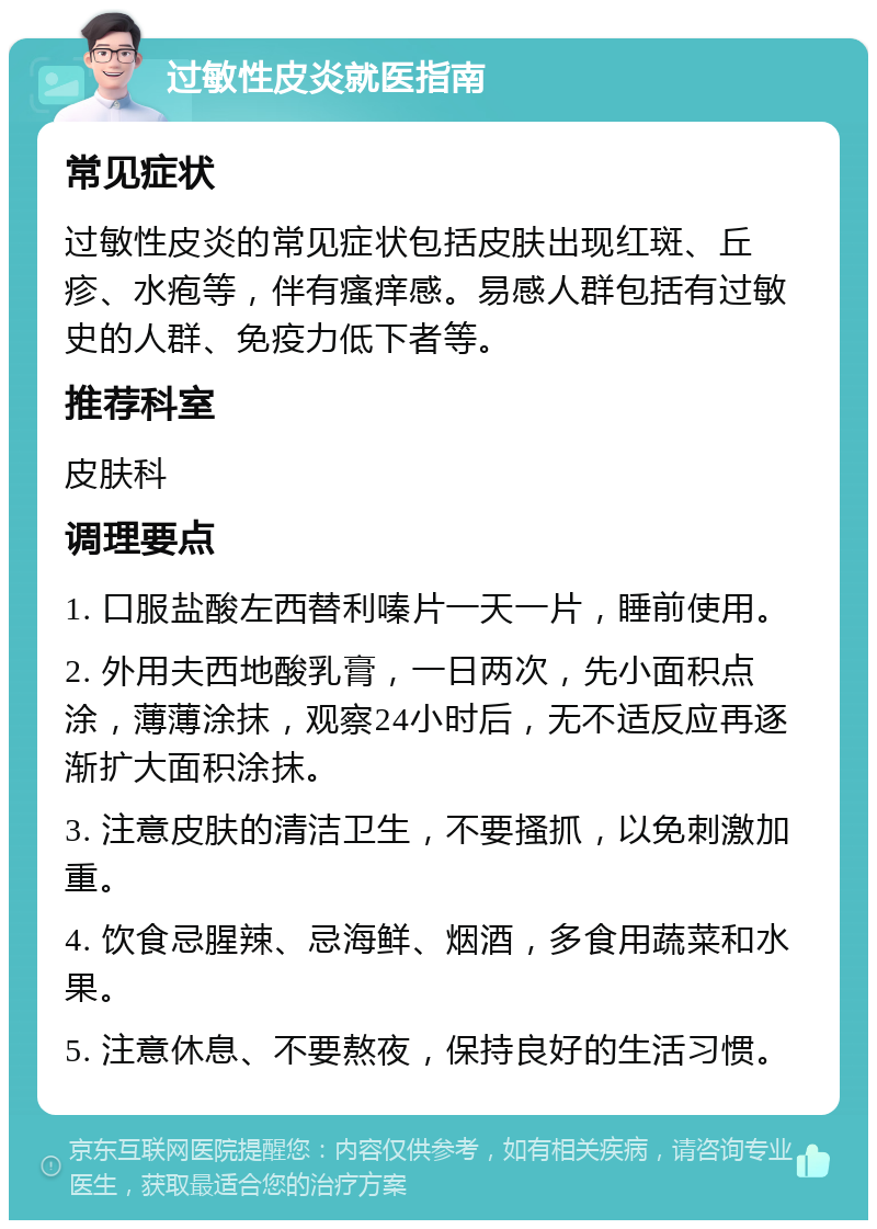 过敏性皮炎就医指南 常见症状 过敏性皮炎的常见症状包括皮肤出现红斑、丘疹、水疱等，伴有瘙痒感。易感人群包括有过敏史的人群、免疫力低下者等。 推荐科室 皮肤科 调理要点 1. 口服盐酸左西替利嗪片一天一片，睡前使用。 2. 外用夫西地酸乳膏，一日两次，先小面积点涂，薄薄涂抹，观察24小时后，无不适反应再逐渐扩大面积涂抹。 3. 注意皮肤的清洁卫生，不要搔抓，以免刺激加重。 4. 饮食忌腥辣、忌海鲜、烟酒，多食用蔬菜和水果。 5. 注意休息、不要熬夜，保持良好的生活习惯。