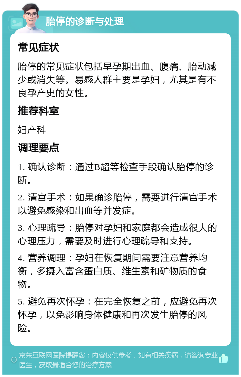 胎停的诊断与处理 常见症状 胎停的常见症状包括早孕期出血、腹痛、胎动减少或消失等。易感人群主要是孕妇，尤其是有不良孕产史的女性。 推荐科室 妇产科 调理要点 1. 确认诊断：通过B超等检查手段确认胎停的诊断。 2. 清宫手术：如果确诊胎停，需要进行清宫手术以避免感染和出血等并发症。 3. 心理疏导：胎停对孕妇和家庭都会造成很大的心理压力，需要及时进行心理疏导和支持。 4. 营养调理：孕妇在恢复期间需要注意营养均衡，多摄入富含蛋白质、维生素和矿物质的食物。 5. 避免再次怀孕：在完全恢复之前，应避免再次怀孕，以免影响身体健康和再次发生胎停的风险。