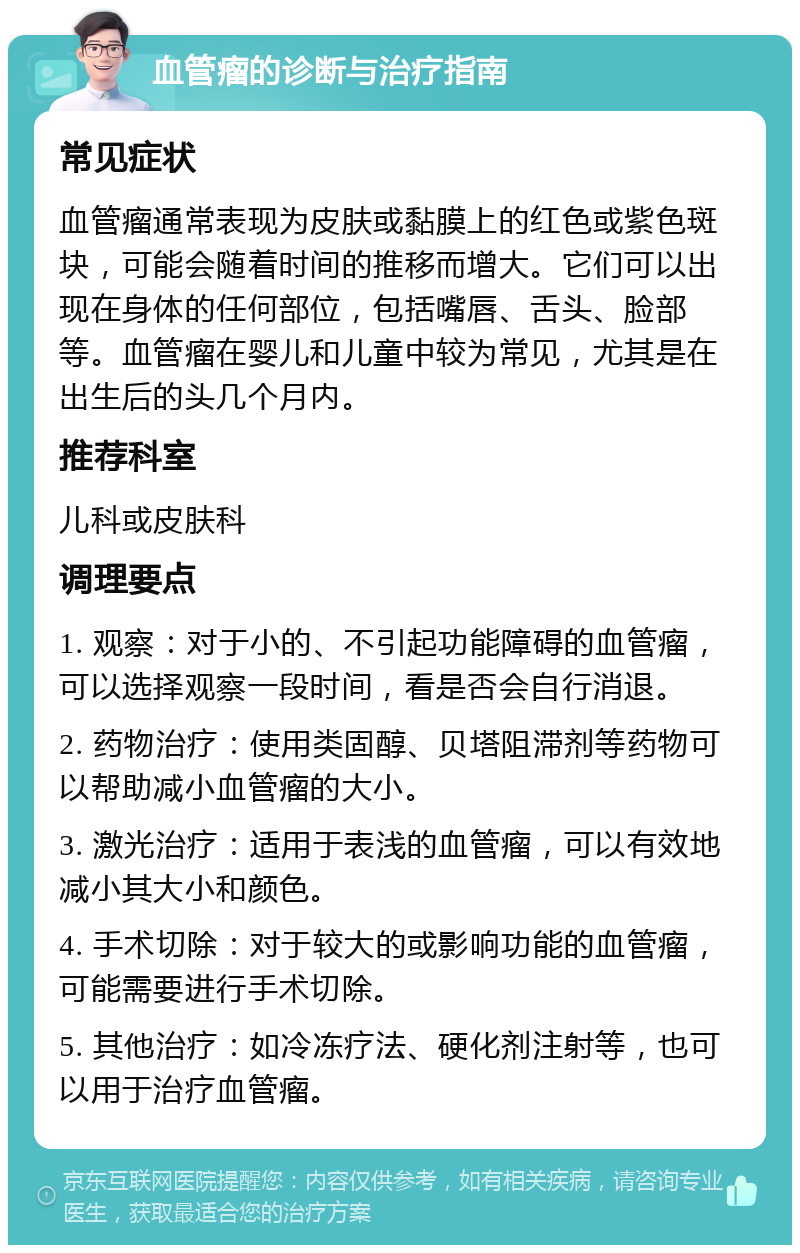 血管瘤的诊断与治疗指南 常见症状 血管瘤通常表现为皮肤或黏膜上的红色或紫色斑块，可能会随着时间的推移而增大。它们可以出现在身体的任何部位，包括嘴唇、舌头、脸部等。血管瘤在婴儿和儿童中较为常见，尤其是在出生后的头几个月内。 推荐科室 儿科或皮肤科 调理要点 1. 观察：对于小的、不引起功能障碍的血管瘤，可以选择观察一段时间，看是否会自行消退。 2. 药物治疗：使用类固醇、贝塔阻滞剂等药物可以帮助减小血管瘤的大小。 3. 激光治疗：适用于表浅的血管瘤，可以有效地减小其大小和颜色。 4. 手术切除：对于较大的或影响功能的血管瘤，可能需要进行手术切除。 5. 其他治疗：如冷冻疗法、硬化剂注射等，也可以用于治疗血管瘤。