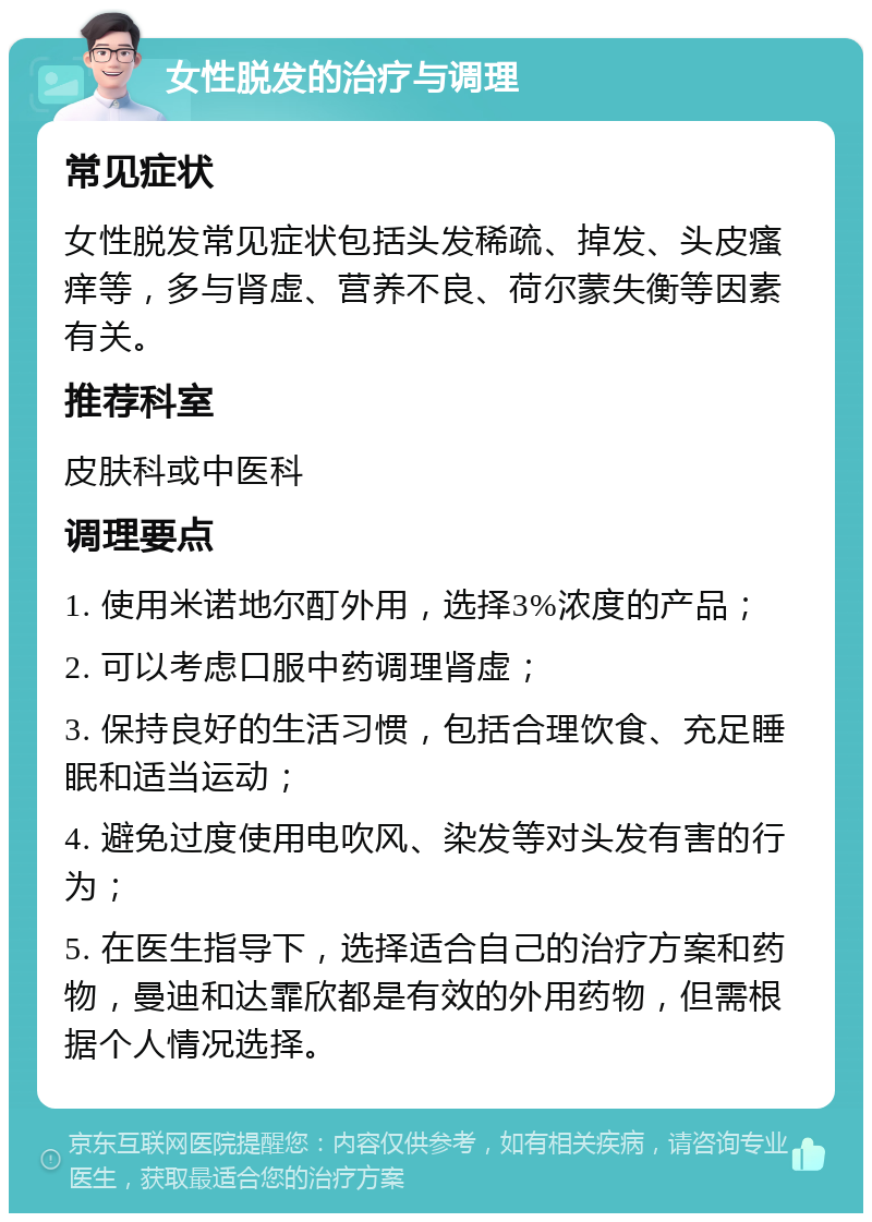 女性脱发的治疗与调理 常见症状 女性脱发常见症状包括头发稀疏、掉发、头皮瘙痒等，多与肾虚、营养不良、荷尔蒙失衡等因素有关。 推荐科室 皮肤科或中医科 调理要点 1. 使用米诺地尔酊外用，选择3%浓度的产品； 2. 可以考虑口服中药调理肾虚； 3. 保持良好的生活习惯，包括合理饮食、充足睡眠和适当运动； 4. 避免过度使用电吹风、染发等对头发有害的行为； 5. 在医生指导下，选择适合自己的治疗方案和药物，曼迪和达霏欣都是有效的外用药物，但需根据个人情况选择。