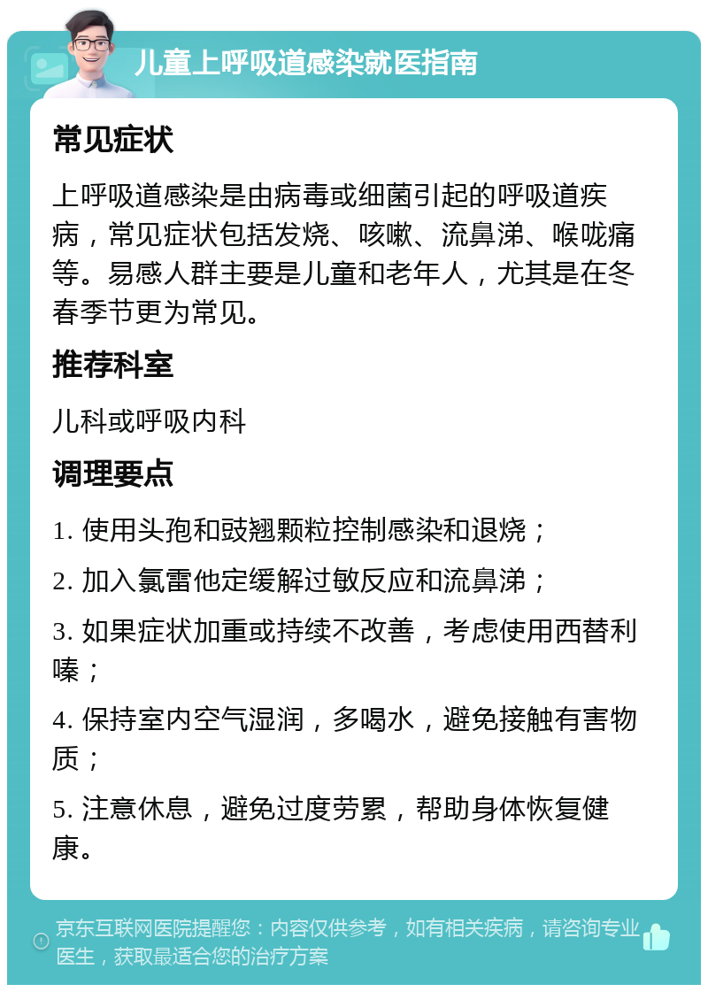 儿童上呼吸道感染就医指南 常见症状 上呼吸道感染是由病毒或细菌引起的呼吸道疾病，常见症状包括发烧、咳嗽、流鼻涕、喉咙痛等。易感人群主要是儿童和老年人，尤其是在冬春季节更为常见。 推荐科室 儿科或呼吸内科 调理要点 1. 使用头孢和豉翘颗粒控制感染和退烧； 2. 加入氯雷他定缓解过敏反应和流鼻涕； 3. 如果症状加重或持续不改善，考虑使用西替利嗪； 4. 保持室内空气湿润，多喝水，避免接触有害物质； 5. 注意休息，避免过度劳累，帮助身体恢复健康。