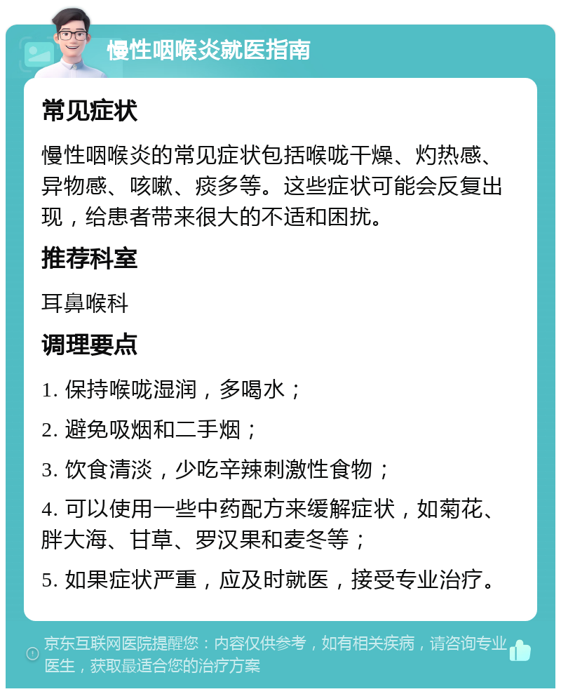 慢性咽喉炎就医指南 常见症状 慢性咽喉炎的常见症状包括喉咙干燥、灼热感、异物感、咳嗽、痰多等。这些症状可能会反复出现，给患者带来很大的不适和困扰。 推荐科室 耳鼻喉科 调理要点 1. 保持喉咙湿润，多喝水； 2. 避免吸烟和二手烟； 3. 饮食清淡，少吃辛辣刺激性食物； 4. 可以使用一些中药配方来缓解症状，如菊花、胖大海、甘草、罗汉果和麦冬等； 5. 如果症状严重，应及时就医，接受专业治疗。