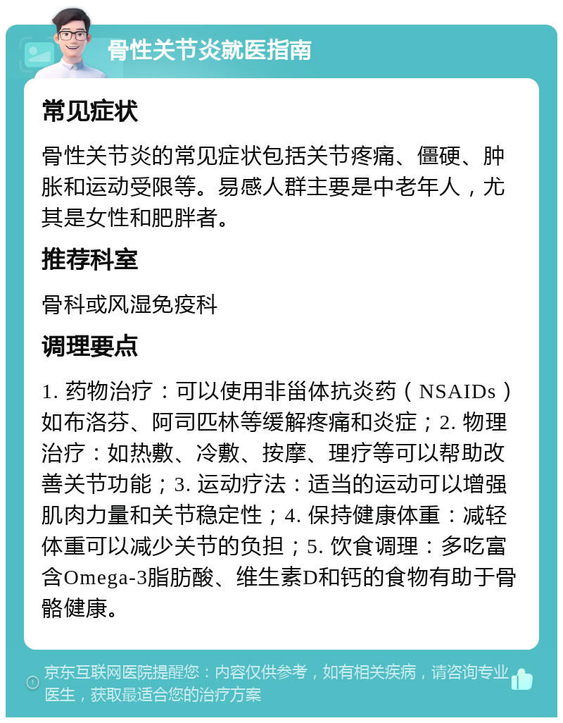 骨性关节炎就医指南 常见症状 骨性关节炎的常见症状包括关节疼痛、僵硬、肿胀和运动受限等。易感人群主要是中老年人，尤其是女性和肥胖者。 推荐科室 骨科或风湿免疫科 调理要点 1. 药物治疗：可以使用非甾体抗炎药（NSAIDs）如布洛芬、阿司匹林等缓解疼痛和炎症；2. 物理治疗：如热敷、冷敷、按摩、理疗等可以帮助改善关节功能；3. 运动疗法：适当的运动可以增强肌肉力量和关节稳定性；4. 保持健康体重：减轻体重可以减少关节的负担；5. 饮食调理：多吃富含Omega-3脂肪酸、维生素D和钙的食物有助于骨骼健康。