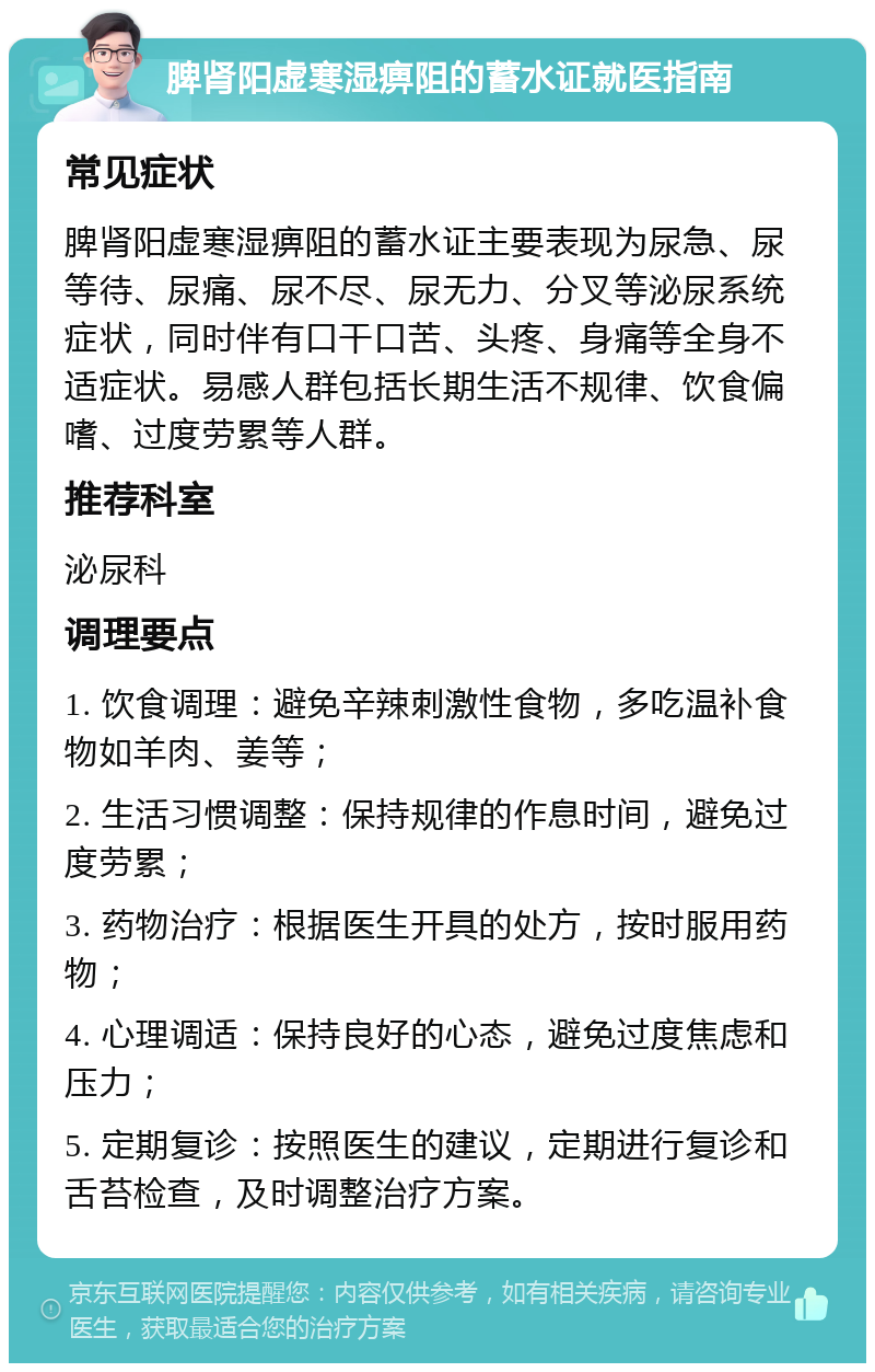 脾肾阳虚寒湿痹阻的蓄水证就医指南 常见症状 脾肾阳虚寒湿痹阻的蓄水证主要表现为尿急、尿等待、尿痛、尿不尽、尿无力、分叉等泌尿系统症状，同时伴有口干口苦、头疼、身痛等全身不适症状。易感人群包括长期生活不规律、饮食偏嗜、过度劳累等人群。 推荐科室 泌尿科 调理要点 1. 饮食调理：避免辛辣刺激性食物，多吃温补食物如羊肉、姜等； 2. 生活习惯调整：保持规律的作息时间，避免过度劳累； 3. 药物治疗：根据医生开具的处方，按时服用药物； 4. 心理调适：保持良好的心态，避免过度焦虑和压力； 5. 定期复诊：按照医生的建议，定期进行复诊和舌苔检查，及时调整治疗方案。