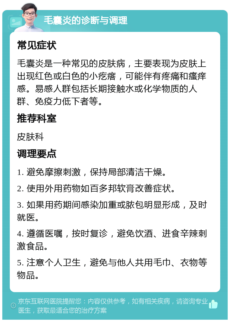 毛囊炎的诊断与调理 常见症状 毛囊炎是一种常见的皮肤病，主要表现为皮肤上出现红色或白色的小疙瘩，可能伴有疼痛和瘙痒感。易感人群包括长期接触水或化学物质的人群、免疫力低下者等。 推荐科室 皮肤科 调理要点 1. 避免摩擦刺激，保持局部清洁干燥。 2. 使用外用药物如百多邦软膏改善症状。 3. 如果用药期间感染加重或脓包明显形成，及时就医。 4. 遵循医嘱，按时复诊，避免饮酒、进食辛辣刺激食品。 5. 注意个人卫生，避免与他人共用毛巾、衣物等物品。