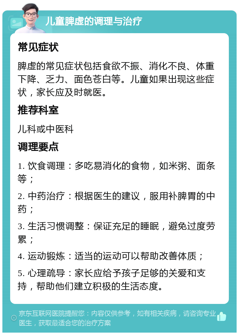 儿童脾虚的调理与治疗 常见症状 脾虚的常见症状包括食欲不振、消化不良、体重下降、乏力、面色苍白等。儿童如果出现这些症状，家长应及时就医。 推荐科室 儿科或中医科 调理要点 1. 饮食调理：多吃易消化的食物，如米粥、面条等； 2. 中药治疗：根据医生的建议，服用补脾胃的中药； 3. 生活习惯调整：保证充足的睡眠，避免过度劳累； 4. 运动锻炼：适当的运动可以帮助改善体质； 5. 心理疏导：家长应给予孩子足够的关爱和支持，帮助他们建立积极的生活态度。