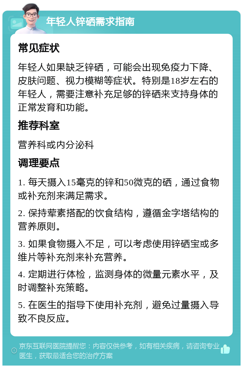 年轻人锌硒需求指南 常见症状 年轻人如果缺乏锌硒，可能会出现免疫力下降、皮肤问题、视力模糊等症状。特别是18岁左右的年轻人，需要注意补充足够的锌硒来支持身体的正常发育和功能。 推荐科室 营养科或内分泌科 调理要点 1. 每天摄入15毫克的锌和50微克的硒，通过食物或补充剂来满足需求。 2. 保持荤素搭配的饮食结构，遵循金字塔结构的营养原则。 3. 如果食物摄入不足，可以考虑使用锌硒宝或多维片等补充剂来补充营养。 4. 定期进行体检，监测身体的微量元素水平，及时调整补充策略。 5. 在医生的指导下使用补充剂，避免过量摄入导致不良反应。