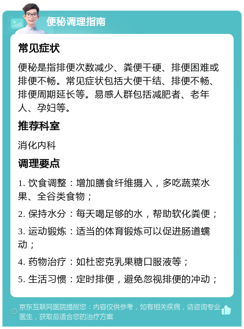 便秘调理指南 常见症状 便秘是指排便次数减少、粪便干硬、排便困难或排便不畅。常见症状包括大便干结、排便不畅、排便周期延长等。易感人群包括减肥者、老年人、孕妇等。 推荐科室 消化内科 调理要点 1. 饮食调整：增加膳食纤维摄入，多吃蔬菜水果、全谷类食物； 2. 保持水分：每天喝足够的水，帮助软化粪便； 3. 运动锻炼：适当的体育锻炼可以促进肠道蠕动； 4. 药物治疗：如杜密克乳果糖口服液等； 5. 生活习惯：定时排便，避免忽视排便的冲动；