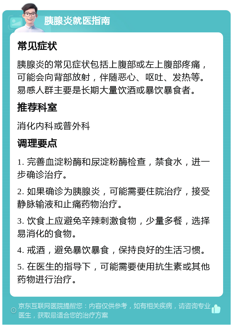 胰腺炎就医指南 常见症状 胰腺炎的常见症状包括上腹部或左上腹部疼痛，可能会向背部放射，伴随恶心、呕吐、发热等。易感人群主要是长期大量饮酒或暴饮暴食者。 推荐科室 消化内科或普外科 调理要点 1. 完善血淀粉酶和尿淀粉酶检查，禁食水，进一步确诊治疗。 2. 如果确诊为胰腺炎，可能需要住院治疗，接受静脉输液和止痛药物治疗。 3. 饮食上应避免辛辣刺激食物，少量多餐，选择易消化的食物。 4. 戒酒，避免暴饮暴食，保持良好的生活习惯。 5. 在医生的指导下，可能需要使用抗生素或其他药物进行治疗。