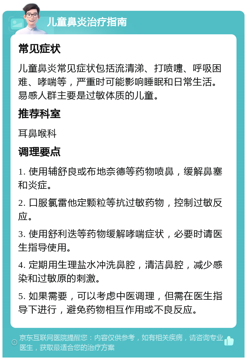 儿童鼻炎治疗指南 常见症状 儿童鼻炎常见症状包括流清涕、打喷嚏、呼吸困难、哮喘等，严重时可能影响睡眠和日常生活。易感人群主要是过敏体质的儿童。 推荐科室 耳鼻喉科 调理要点 1. 使用辅舒良或布地奈德等药物喷鼻，缓解鼻塞和炎症。 2. 口服氯雷他定颗粒等抗过敏药物，控制过敏反应。 3. 使用舒利迭等药物缓解哮喘症状，必要时请医生指导使用。 4. 定期用生理盐水冲洗鼻腔，清洁鼻腔，减少感染和过敏原的刺激。 5. 如果需要，可以考虑中医调理，但需在医生指导下进行，避免药物相互作用或不良反应。