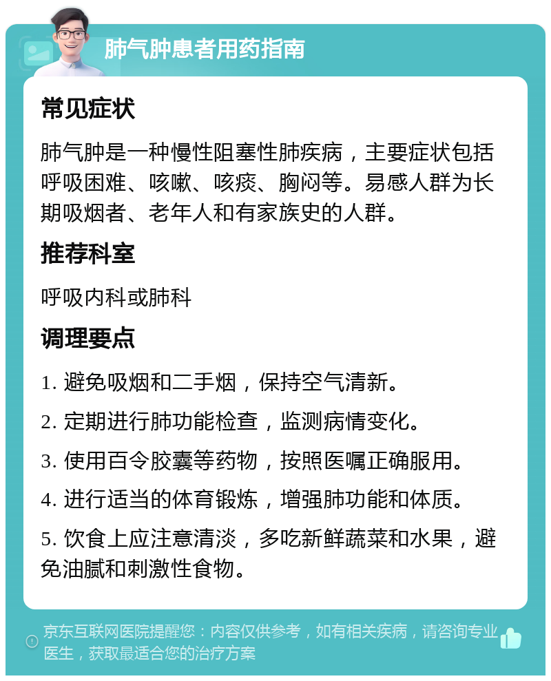 肺气肿患者用药指南 常见症状 肺气肿是一种慢性阻塞性肺疾病，主要症状包括呼吸困难、咳嗽、咳痰、胸闷等。易感人群为长期吸烟者、老年人和有家族史的人群。 推荐科室 呼吸内科或肺科 调理要点 1. 避免吸烟和二手烟，保持空气清新。 2. 定期进行肺功能检查，监测病情变化。 3. 使用百令胶囊等药物，按照医嘱正确服用。 4. 进行适当的体育锻炼，增强肺功能和体质。 5. 饮食上应注意清淡，多吃新鲜蔬菜和水果，避免油腻和刺激性食物。