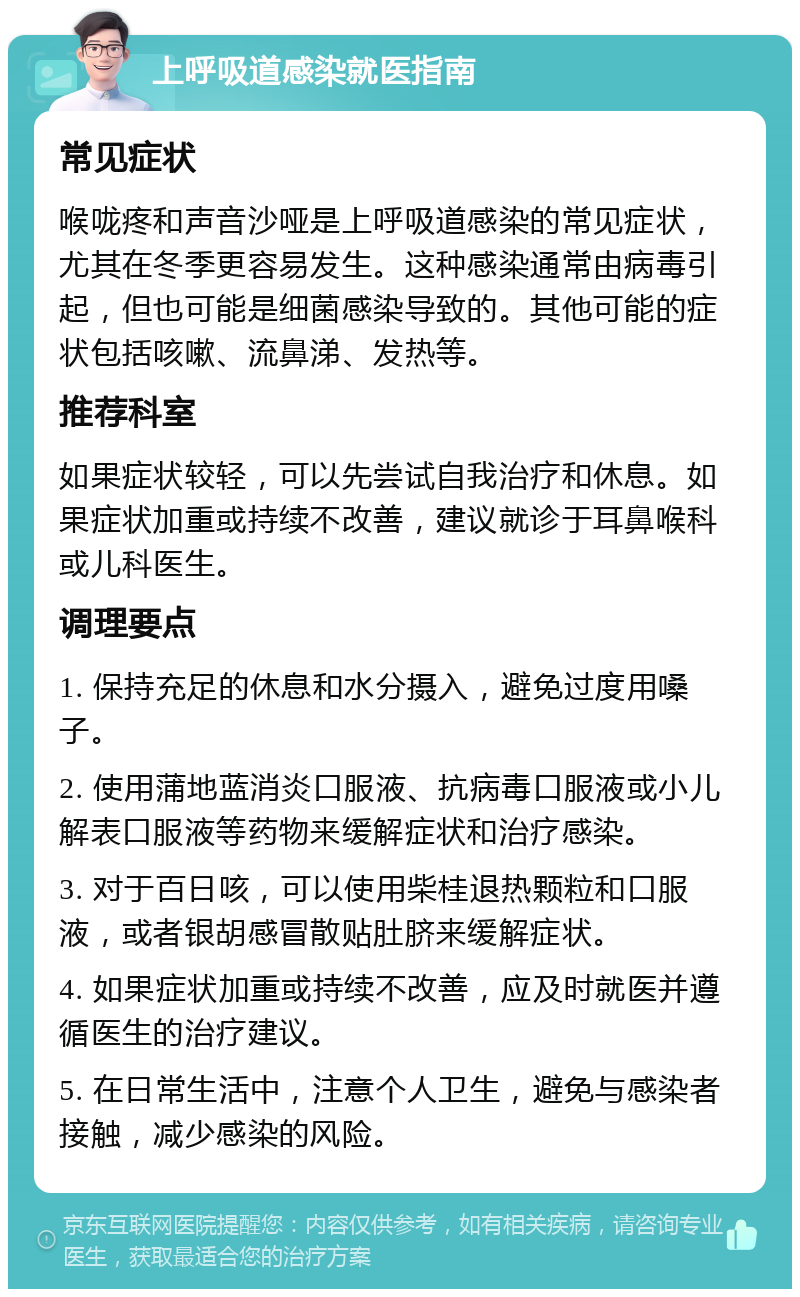 上呼吸道感染就医指南 常见症状 喉咙疼和声音沙哑是上呼吸道感染的常见症状，尤其在冬季更容易发生。这种感染通常由病毒引起，但也可能是细菌感染导致的。其他可能的症状包括咳嗽、流鼻涕、发热等。 推荐科室 如果症状较轻，可以先尝试自我治疗和休息。如果症状加重或持续不改善，建议就诊于耳鼻喉科或儿科医生。 调理要点 1. 保持充足的休息和水分摄入，避免过度用嗓子。 2. 使用蒲地蓝消炎口服液、抗病毒口服液或小儿解表口服液等药物来缓解症状和治疗感染。 3. 对于百日咳，可以使用柴桂退热颗粒和口服液，或者银胡感冒散贴肚脐来缓解症状。 4. 如果症状加重或持续不改善，应及时就医并遵循医生的治疗建议。 5. 在日常生活中，注意个人卫生，避免与感染者接触，减少感染的风险。