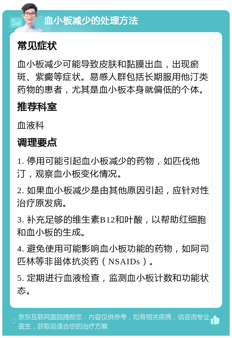 血小板减少的处理方法 常见症状 血小板减少可能导致皮肤和黏膜出血，出现瘀斑、紫癜等症状。易感人群包括长期服用他汀类药物的患者，尤其是血小板本身就偏低的个体。 推荐科室 血液科 调理要点 1. 停用可能引起血小板减少的药物，如匹伐他汀，观察血小板变化情况。 2. 如果血小板减少是由其他原因引起，应针对性治疗原发病。 3. 补充足够的维生素B12和叶酸，以帮助红细胞和血小板的生成。 4. 避免使用可能影响血小板功能的药物，如阿司匹林等非甾体抗炎药（NSAIDs）。 5. 定期进行血液检查，监测血小板计数和功能状态。