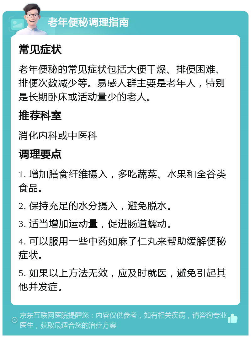 老年便秘调理指南 常见症状 老年便秘的常见症状包括大便干燥、排便困难、排便次数减少等。易感人群主要是老年人，特别是长期卧床或活动量少的老人。 推荐科室 消化内科或中医科 调理要点 1. 增加膳食纤维摄入，多吃蔬菜、水果和全谷类食品。 2. 保持充足的水分摄入，避免脱水。 3. 适当增加运动量，促进肠道蠕动。 4. 可以服用一些中药如麻子仁丸来帮助缓解便秘症状。 5. 如果以上方法无效，应及时就医，避免引起其他并发症。