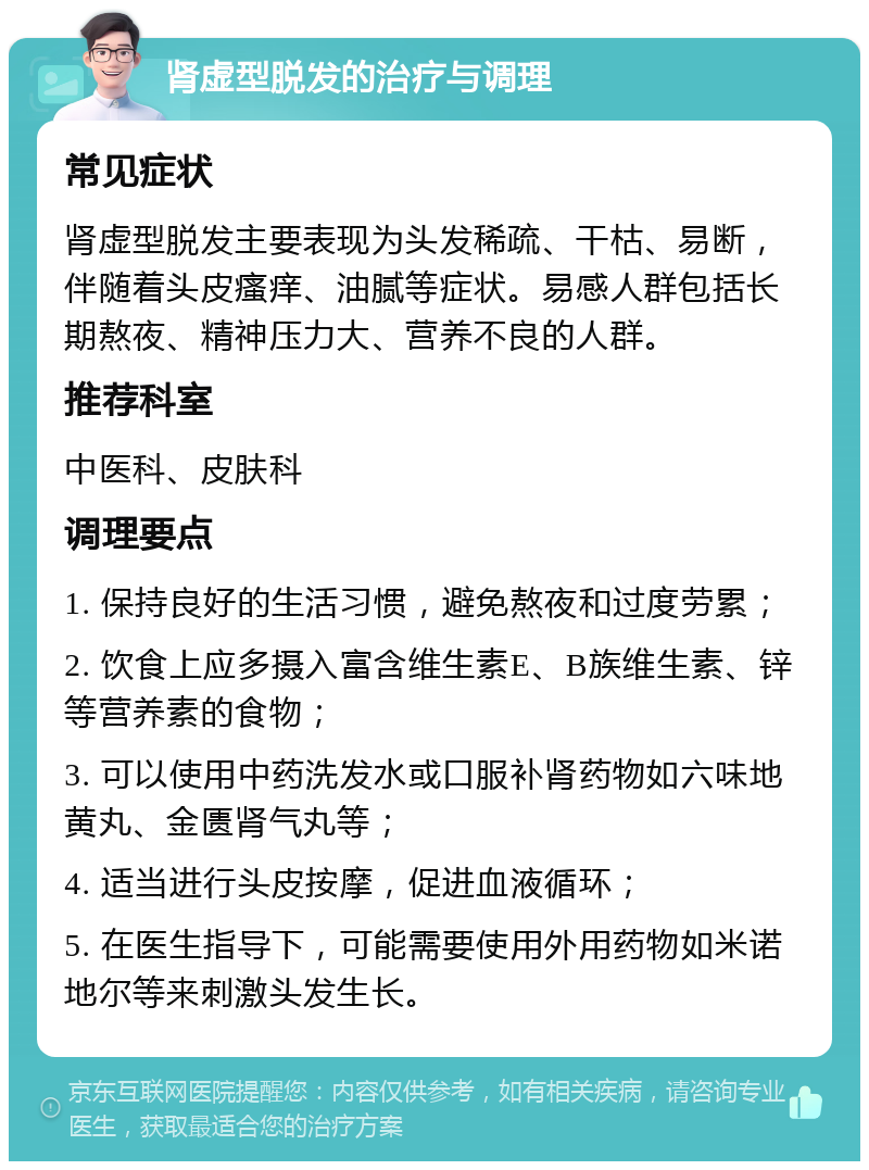 肾虚型脱发的治疗与调理 常见症状 肾虚型脱发主要表现为头发稀疏、干枯、易断，伴随着头皮瘙痒、油腻等症状。易感人群包括长期熬夜、精神压力大、营养不良的人群。 推荐科室 中医科、皮肤科 调理要点 1. 保持良好的生活习惯，避免熬夜和过度劳累； 2. 饮食上应多摄入富含维生素E、B族维生素、锌等营养素的食物； 3. 可以使用中药洗发水或口服补肾药物如六味地黄丸、金匮肾气丸等； 4. 适当进行头皮按摩，促进血液循环； 5. 在医生指导下，可能需要使用外用药物如米诺地尔等来刺激头发生长。