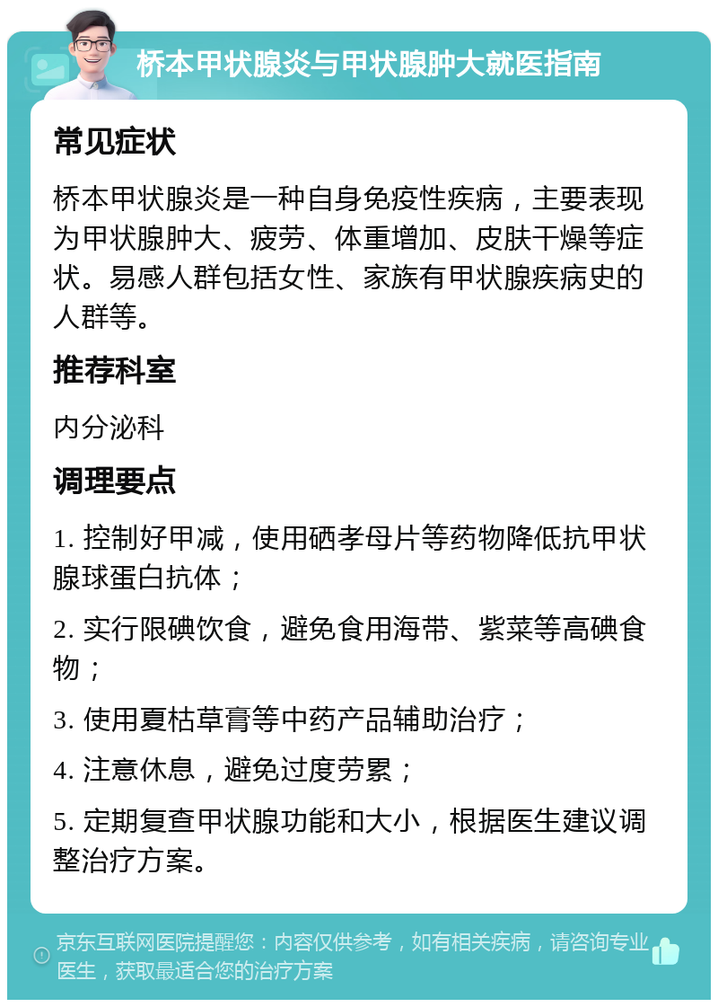 桥本甲状腺炎与甲状腺肿大就医指南 常见症状 桥本甲状腺炎是一种自身免疫性疾病，主要表现为甲状腺肿大、疲劳、体重增加、皮肤干燥等症状。易感人群包括女性、家族有甲状腺疾病史的人群等。 推荐科室 内分泌科 调理要点 1. 控制好甲减，使用硒孝母片等药物降低抗甲状腺球蛋白抗体； 2. 实行限碘饮食，避免食用海带、紫菜等高碘食物； 3. 使用夏枯草膏等中药产品辅助治疗； 4. 注意休息，避免过度劳累； 5. 定期复查甲状腺功能和大小，根据医生建议调整治疗方案。