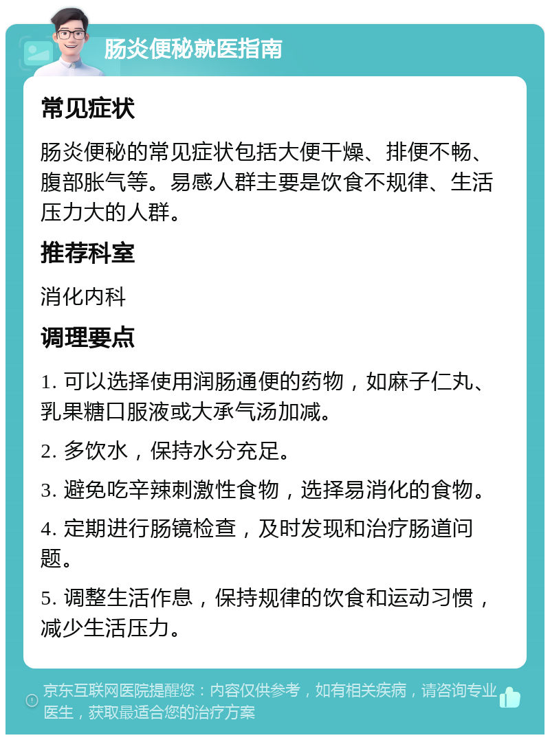 肠炎便秘就医指南 常见症状 肠炎便秘的常见症状包括大便干燥、排便不畅、腹部胀气等。易感人群主要是饮食不规律、生活压力大的人群。 推荐科室 消化内科 调理要点 1. 可以选择使用润肠通便的药物，如麻子仁丸、乳果糖口服液或大承气汤加减。 2. 多饮水，保持水分充足。 3. 避免吃辛辣刺激性食物，选择易消化的食物。 4. 定期进行肠镜检查，及时发现和治疗肠道问题。 5. 调整生活作息，保持规律的饮食和运动习惯，减少生活压力。