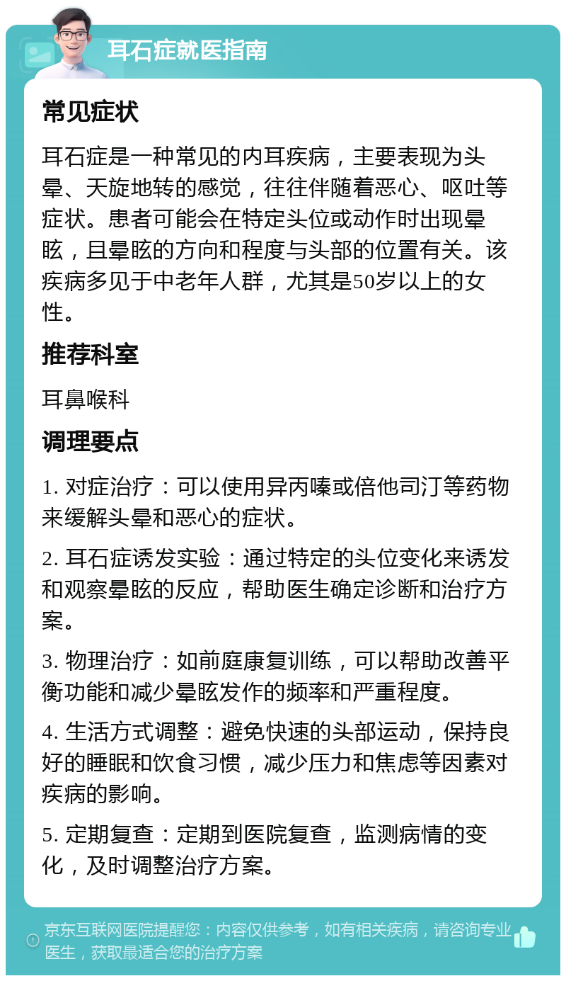 耳石症就医指南 常见症状 耳石症是一种常见的内耳疾病，主要表现为头晕、天旋地转的感觉，往往伴随着恶心、呕吐等症状。患者可能会在特定头位或动作时出现晕眩，且晕眩的方向和程度与头部的位置有关。该疾病多见于中老年人群，尤其是50岁以上的女性。 推荐科室 耳鼻喉科 调理要点 1. 对症治疗：可以使用异丙嗪或倍他司汀等药物来缓解头晕和恶心的症状。 2. 耳石症诱发实验：通过特定的头位变化来诱发和观察晕眩的反应，帮助医生确定诊断和治疗方案。 3. 物理治疗：如前庭康复训练，可以帮助改善平衡功能和减少晕眩发作的频率和严重程度。 4. 生活方式调整：避免快速的头部运动，保持良好的睡眠和饮食习惯，减少压力和焦虑等因素对疾病的影响。 5. 定期复查：定期到医院复查，监测病情的变化，及时调整治疗方案。