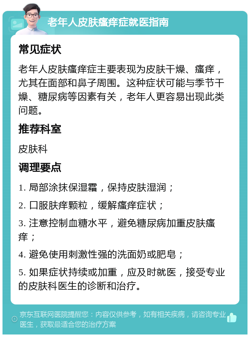 老年人皮肤瘙痒症就医指南 常见症状 老年人皮肤瘙痒症主要表现为皮肤干燥、瘙痒，尤其在面部和鼻子周围。这种症状可能与季节干燥、糖尿病等因素有关，老年人更容易出现此类问题。 推荐科室 皮肤科 调理要点 1. 局部涂抹保湿霜，保持皮肤湿润； 2. 口服肤痒颗粒，缓解瘙痒症状； 3. 注意控制血糖水平，避免糖尿病加重皮肤瘙痒； 4. 避免使用刺激性强的洗面奶或肥皂； 5. 如果症状持续或加重，应及时就医，接受专业的皮肤科医生的诊断和治疗。