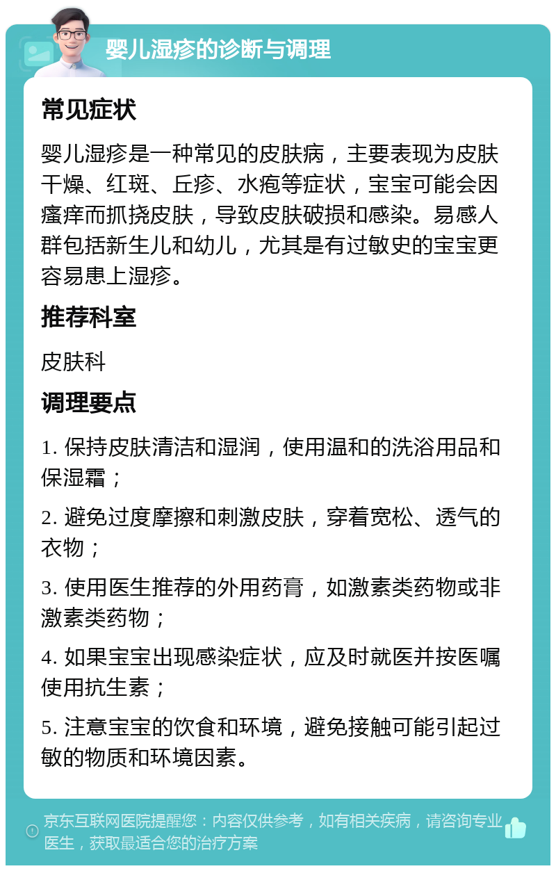 婴儿湿疹的诊断与调理 常见症状 婴儿湿疹是一种常见的皮肤病，主要表现为皮肤干燥、红斑、丘疹、水疱等症状，宝宝可能会因瘙痒而抓挠皮肤，导致皮肤破损和感染。易感人群包括新生儿和幼儿，尤其是有过敏史的宝宝更容易患上湿疹。 推荐科室 皮肤科 调理要点 1. 保持皮肤清洁和湿润，使用温和的洗浴用品和保湿霜； 2. 避免过度摩擦和刺激皮肤，穿着宽松、透气的衣物； 3. 使用医生推荐的外用药膏，如激素类药物或非激素类药物； 4. 如果宝宝出现感染症状，应及时就医并按医嘱使用抗生素； 5. 注意宝宝的饮食和环境，避免接触可能引起过敏的物质和环境因素。