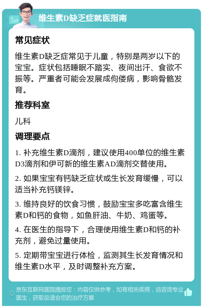 维生素D缺乏症就医指南 常见症状 维生素D缺乏症常见于儿童，特别是两岁以下的宝宝。症状包括睡眠不踏实、夜间出汗、食欲不振等。严重者可能会发展成佝偻病，影响骨骼发育。 推荐科室 儿科 调理要点 1. 补充维生素D滴剂，建议使用400单位的维生素D3滴剂和伊可新的维生素AD滴剂交替使用。 2. 如果宝宝有钙缺乏症状或生长发育缓慢，可以适当补充钙镁锌。 3. 维持良好的饮食习惯，鼓励宝宝多吃富含维生素D和钙的食物，如鱼肝油、牛奶、鸡蛋等。 4. 在医生的指导下，合理使用维生素D和钙的补充剂，避免过量使用。 5. 定期带宝宝进行体检，监测其生长发育情况和维生素D水平，及时调整补充方案。