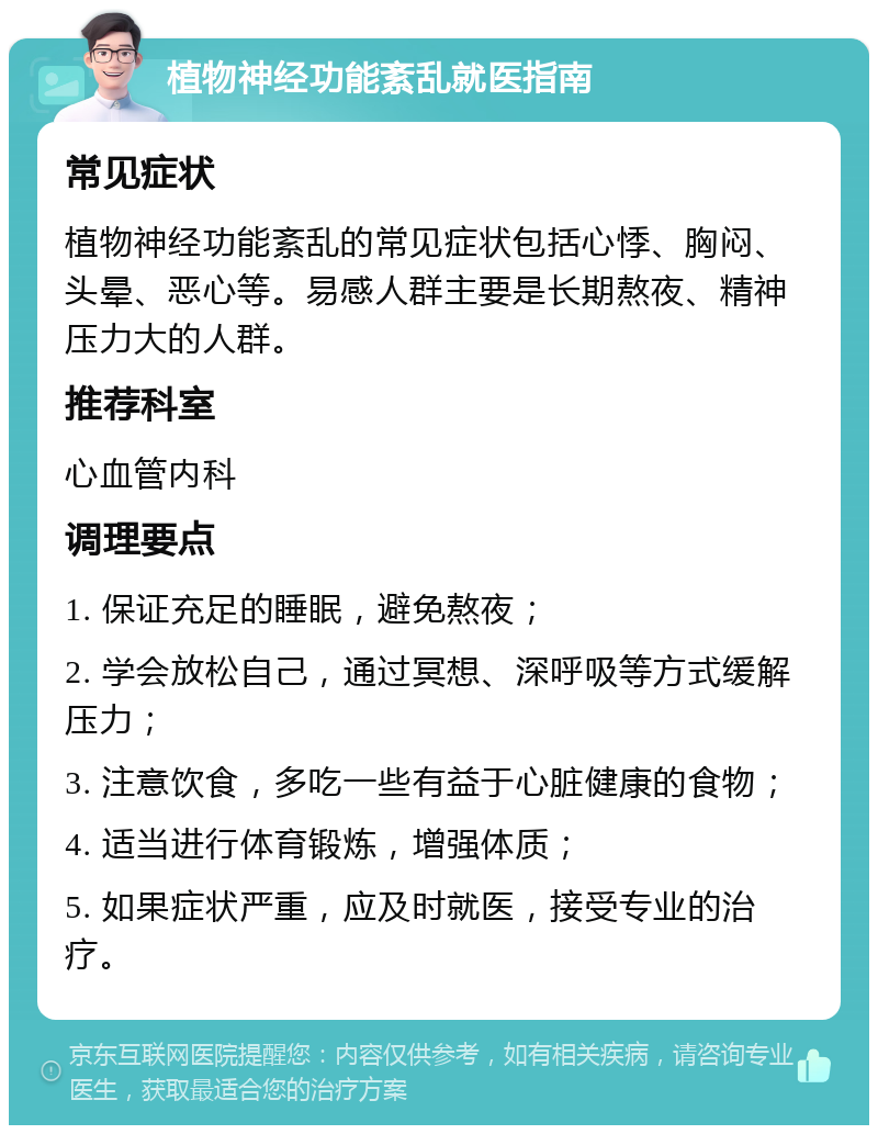 植物神经功能紊乱就医指南 常见症状 植物神经功能紊乱的常见症状包括心悸、胸闷、头晕、恶心等。易感人群主要是长期熬夜、精神压力大的人群。 推荐科室 心血管内科 调理要点 1. 保证充足的睡眠，避免熬夜； 2. 学会放松自己，通过冥想、深呼吸等方式缓解压力； 3. 注意饮食，多吃一些有益于心脏健康的食物； 4. 适当进行体育锻炼，增强体质； 5. 如果症状严重，应及时就医，接受专业的治疗。