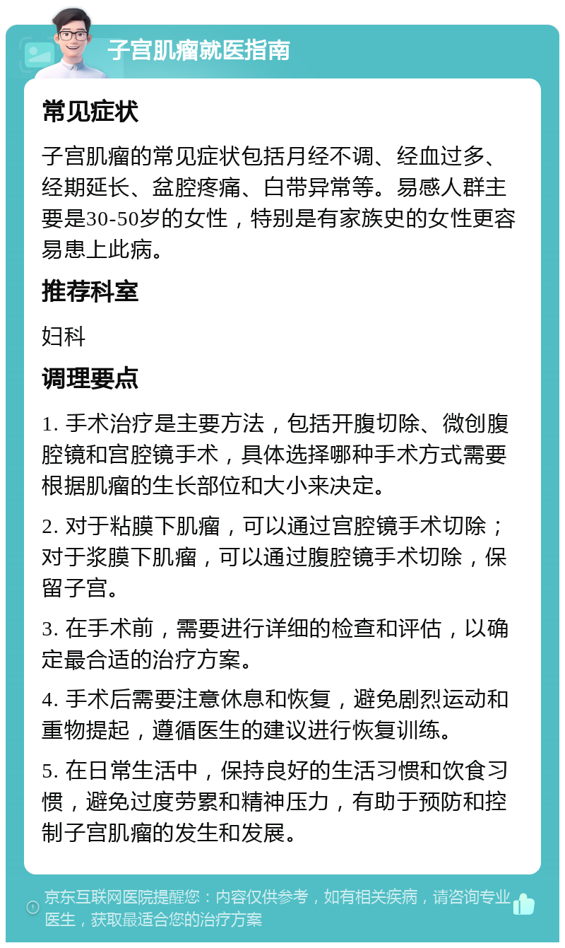 子宫肌瘤就医指南 常见症状 子宫肌瘤的常见症状包括月经不调、经血过多、经期延长、盆腔疼痛、白带异常等。易感人群主要是30-50岁的女性，特别是有家族史的女性更容易患上此病。 推荐科室 妇科 调理要点 1. 手术治疗是主要方法，包括开腹切除、微创腹腔镜和宫腔镜手术，具体选择哪种手术方式需要根据肌瘤的生长部位和大小来决定。 2. 对于粘膜下肌瘤，可以通过宫腔镜手术切除；对于浆膜下肌瘤，可以通过腹腔镜手术切除，保留子宫。 3. 在手术前，需要进行详细的检查和评估，以确定最合适的治疗方案。 4. 手术后需要注意休息和恢复，避免剧烈运动和重物提起，遵循医生的建议进行恢复训练。 5. 在日常生活中，保持良好的生活习惯和饮食习惯，避免过度劳累和精神压力，有助于预防和控制子宫肌瘤的发生和发展。