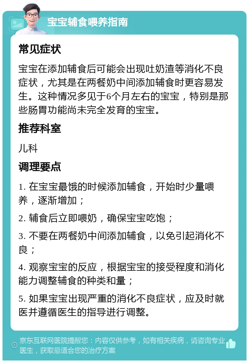 宝宝辅食喂养指南 常见症状 宝宝在添加辅食后可能会出现吐奶渣等消化不良症状，尤其是在两餐奶中间添加辅食时更容易发生。这种情况多见于6个月左右的宝宝，特别是那些肠胃功能尚未完全发育的宝宝。 推荐科室 儿科 调理要点 1. 在宝宝最饿的时候添加辅食，开始时少量喂养，逐渐增加； 2. 辅食后立即喂奶，确保宝宝吃饱； 3. 不要在两餐奶中间添加辅食，以免引起消化不良； 4. 观察宝宝的反应，根据宝宝的接受程度和消化能力调整辅食的种类和量； 5. 如果宝宝出现严重的消化不良症状，应及时就医并遵循医生的指导进行调整。