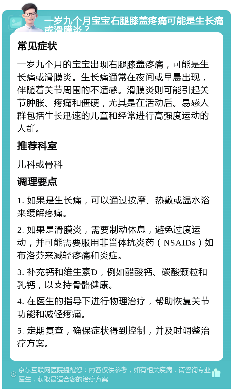 一岁九个月宝宝右腿膝盖疼痛可能是生长痛或滑膜炎？ 常见症状 一岁九个月的宝宝出现右腿膝盖疼痛，可能是生长痛或滑膜炎。生长痛通常在夜间或早晨出现，伴随着关节周围的不适感。滑膜炎则可能引起关节肿胀、疼痛和僵硬，尤其是在活动后。易感人群包括生长迅速的儿童和经常进行高强度运动的人群。 推荐科室 儿科或骨科 调理要点 1. 如果是生长痛，可以通过按摩、热敷或温水浴来缓解疼痛。 2. 如果是滑膜炎，需要制动休息，避免过度运动，并可能需要服用非甾体抗炎药（NSAIDs）如布洛芬来减轻疼痛和炎症。 3. 补充钙和维生素D，例如醋酸钙、碳酸颗粒和乳钙，以支持骨骼健康。 4. 在医生的指导下进行物理治疗，帮助恢复关节功能和减轻疼痛。 5. 定期复查，确保症状得到控制，并及时调整治疗方案。