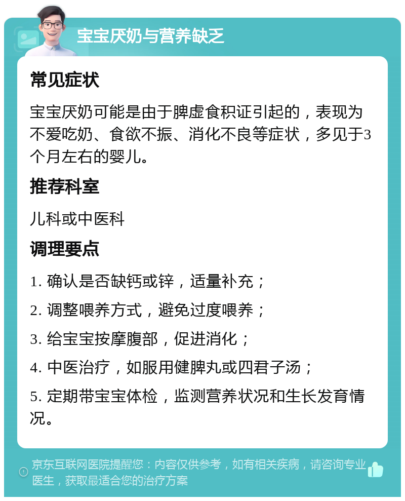 宝宝厌奶与营养缺乏 常见症状 宝宝厌奶可能是由于脾虚食积证引起的，表现为不爱吃奶、食欲不振、消化不良等症状，多见于3个月左右的婴儿。 推荐科室 儿科或中医科 调理要点 1. 确认是否缺钙或锌，适量补充； 2. 调整喂养方式，避免过度喂养； 3. 给宝宝按摩腹部，促进消化； 4. 中医治疗，如服用健脾丸或四君子汤； 5. 定期带宝宝体检，监测营养状况和生长发育情况。