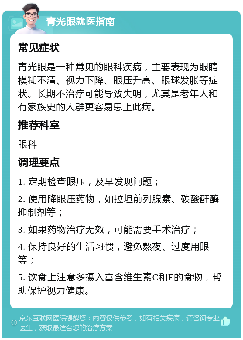 青光眼就医指南 常见症状 青光眼是一种常见的眼科疾病，主要表现为眼睛模糊不清、视力下降、眼压升高、眼球发胀等症状。长期不治疗可能导致失明，尤其是老年人和有家族史的人群更容易患上此病。 推荐科室 眼科 调理要点 1. 定期检查眼压，及早发现问题； 2. 使用降眼压药物，如拉坦前列腺素、碳酸酐酶抑制剂等； 3. 如果药物治疗无效，可能需要手术治疗； 4. 保持良好的生活习惯，避免熬夜、过度用眼等； 5. 饮食上注意多摄入富含维生素C和E的食物，帮助保护视力健康。