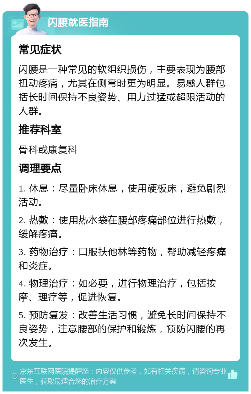 闪腰就医指南 常见症状 闪腰是一种常见的软组织损伤，主要表现为腰部扭动疼痛，尤其在侧弯时更为明显。易感人群包括长时间保持不良姿势、用力过猛或超限活动的人群。 推荐科室 骨科或康复科 调理要点 1. 休息：尽量卧床休息，使用硬板床，避免剧烈活动。 2. 热敷：使用热水袋在腰部疼痛部位进行热敷，缓解疼痛。 3. 药物治疗：口服扶他林等药物，帮助减轻疼痛和炎症。 4. 物理治疗：如必要，进行物理治疗，包括按摩、理疗等，促进恢复。 5. 预防复发：改善生活习惯，避免长时间保持不良姿势，注意腰部的保护和锻炼，预防闪腰的再次发生。