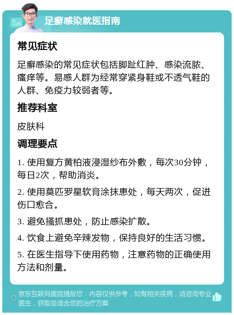 足癣感染就医指南 常见症状 足癣感染的常见症状包括脚趾红肿、感染流脓、瘙痒等。易感人群为经常穿紧身鞋或不透气鞋的人群、免疫力较弱者等。 推荐科室 皮肤科 调理要点 1. 使用复方黄柏液浸湿纱布外敷，每次30分钟，每日2次，帮助消炎。 2. 使用莫匹罗星软膏涂抹患处，每天两次，促进伤口愈合。 3. 避免搔抓患处，防止感染扩散。 4. 饮食上避免辛辣发物，保持良好的生活习惯。 5. 在医生指导下使用药物，注意药物的正确使用方法和剂量。