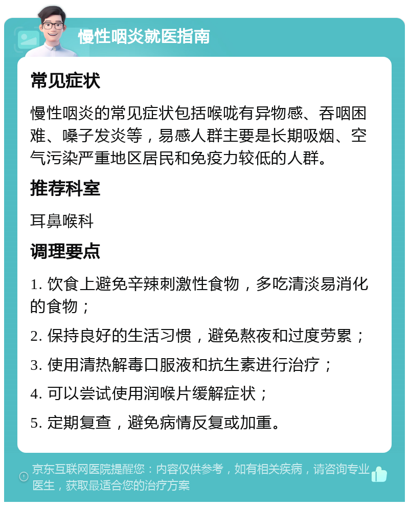 慢性咽炎就医指南 常见症状 慢性咽炎的常见症状包括喉咙有异物感、吞咽困难、嗓子发炎等，易感人群主要是长期吸烟、空气污染严重地区居民和免疫力较低的人群。 推荐科室 耳鼻喉科 调理要点 1. 饮食上避免辛辣刺激性食物，多吃清淡易消化的食物； 2. 保持良好的生活习惯，避免熬夜和过度劳累； 3. 使用清热解毒口服液和抗生素进行治疗； 4. 可以尝试使用润喉片缓解症状； 5. 定期复查，避免病情反复或加重。