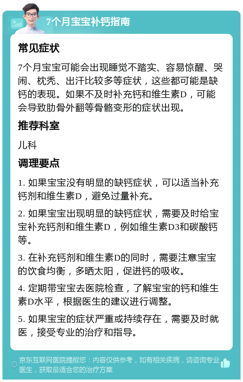 7个月宝宝补钙指南 常见症状 7个月宝宝可能会出现睡觉不踏实、容易惊醒、哭闹、枕秃、出汗比较多等症状，这些都可能是缺钙的表现。如果不及时补充钙和维生素D，可能会导致肋骨外翻等骨骼变形的症状出现。 推荐科室 儿科 调理要点 1. 如果宝宝没有明显的缺钙症状，可以适当补充钙剂和维生素D，避免过量补充。 2. 如果宝宝出现明显的缺钙症状，需要及时给宝宝补充钙剂和维生素D，例如维生素D3和碳酸钙等。 3. 在补充钙剂和维生素D的同时，需要注意宝宝的饮食均衡，多晒太阳，促进钙的吸收。 4. 定期带宝宝去医院检查，了解宝宝的钙和维生素D水平，根据医生的建议进行调整。 5. 如果宝宝的症状严重或持续存在，需要及时就医，接受专业的治疗和指导。