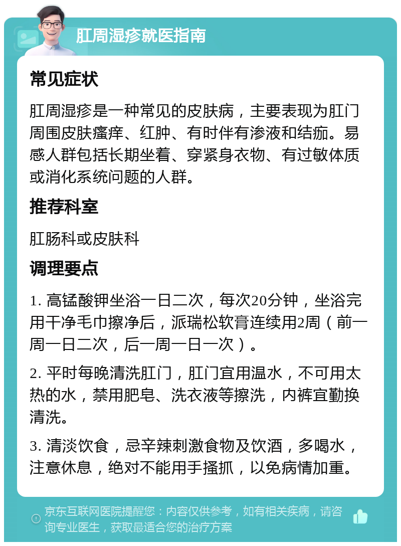 肛周湿疹就医指南 常见症状 肛周湿疹是一种常见的皮肤病，主要表现为肛门周围皮肤瘙痒、红肿、有时伴有渗液和结痂。易感人群包括长期坐着、穿紧身衣物、有过敏体质或消化系统问题的人群。 推荐科室 肛肠科或皮肤科 调理要点 1. 高锰酸钾坐浴一日二次，每次20分钟，坐浴完用干净毛巾擦净后，派瑞松软膏连续用2周（前一周一日二次，后一周一日一次）。 2. 平时每晚清洗肛门，肛门宜用温水，不可用太热的水，禁用肥皂、洗衣液等擦洗，内裤宜勤换清洗。 3. 清淡饮食，忌辛辣刺激食物及饮酒，多喝水，注意休息，绝对不能用手搔抓，以免病情加重。