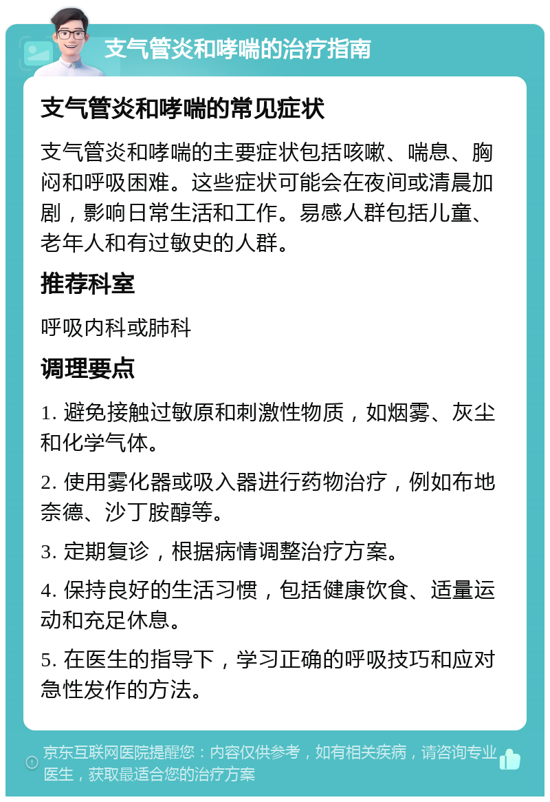 支气管炎和哮喘的治疗指南 支气管炎和哮喘的常见症状 支气管炎和哮喘的主要症状包括咳嗽、喘息、胸闷和呼吸困难。这些症状可能会在夜间或清晨加剧，影响日常生活和工作。易感人群包括儿童、老年人和有过敏史的人群。 推荐科室 呼吸内科或肺科 调理要点 1. 避免接触过敏原和刺激性物质，如烟雾、灰尘和化学气体。 2. 使用雾化器或吸入器进行药物治疗，例如布地奈德、沙丁胺醇等。 3. 定期复诊，根据病情调整治疗方案。 4. 保持良好的生活习惯，包括健康饮食、适量运动和充足休息。 5. 在医生的指导下，学习正确的呼吸技巧和应对急性发作的方法。