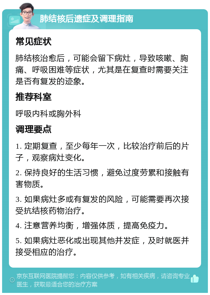 肺结核后遗症及调理指南 常见症状 肺结核治愈后，可能会留下病灶，导致咳嗽、胸痛、呼吸困难等症状，尤其是在复查时需要关注是否有复发的迹象。 推荐科室 呼吸内科或胸外科 调理要点 1. 定期复查，至少每年一次，比较治疗前后的片子，观察病灶变化。 2. 保持良好的生活习惯，避免过度劳累和接触有害物质。 3. 如果病灶多或有复发的风险，可能需要再次接受抗结核药物治疗。 4. 注意营养均衡，增强体质，提高免疫力。 5. 如果病灶恶化或出现其他并发症，及时就医并接受相应的治疗。