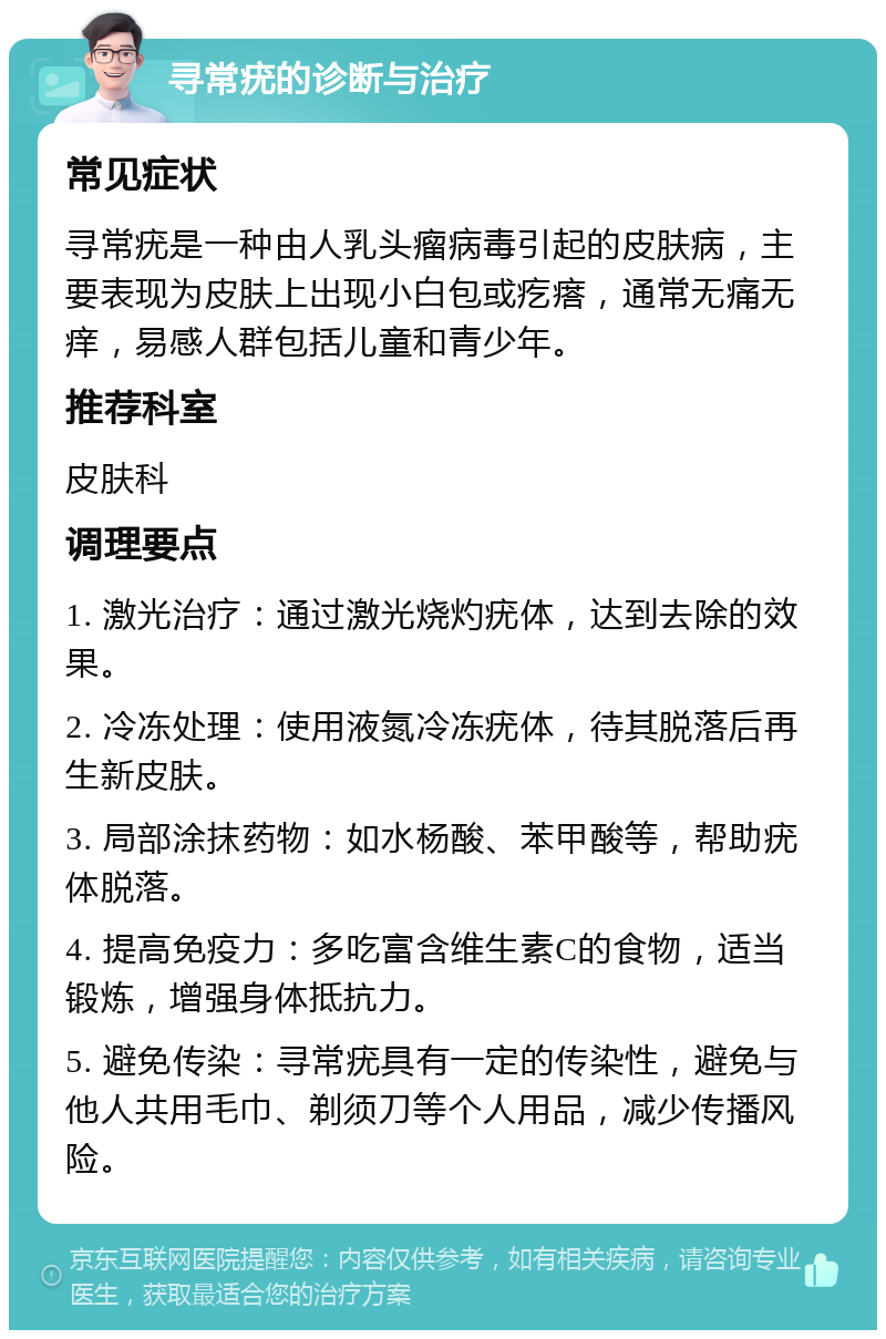 寻常疣的诊断与治疗 常见症状 寻常疣是一种由人乳头瘤病毒引起的皮肤病，主要表现为皮肤上出现小白包或疙瘩，通常无痛无痒，易感人群包括儿童和青少年。 推荐科室 皮肤科 调理要点 1. 激光治疗：通过激光烧灼疣体，达到去除的效果。 2. 冷冻处理：使用液氮冷冻疣体，待其脱落后再生新皮肤。 3. 局部涂抹药物：如水杨酸、苯甲酸等，帮助疣体脱落。 4. 提高免疫力：多吃富含维生素C的食物，适当锻炼，增强身体抵抗力。 5. 避免传染：寻常疣具有一定的传染性，避免与他人共用毛巾、剃须刀等个人用品，减少传播风险。