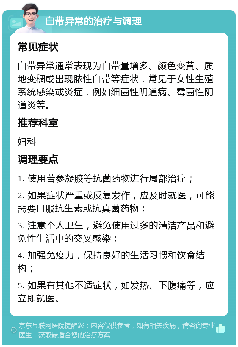 白带异常的治疗与调理 常见症状 白带异常通常表现为白带量增多、颜色变黄、质地变稠或出现脓性白带等症状，常见于女性生殖系统感染或炎症，例如细菌性阴道病、霉菌性阴道炎等。 推荐科室 妇科 调理要点 1. 使用苦参凝胶等抗菌药物进行局部治疗； 2. 如果症状严重或反复发作，应及时就医，可能需要口服抗生素或抗真菌药物； 3. 注意个人卫生，避免使用过多的清洁产品和避免性生活中的交叉感染； 4. 加强免疫力，保持良好的生活习惯和饮食结构； 5. 如果有其他不适症状，如发热、下腹痛等，应立即就医。