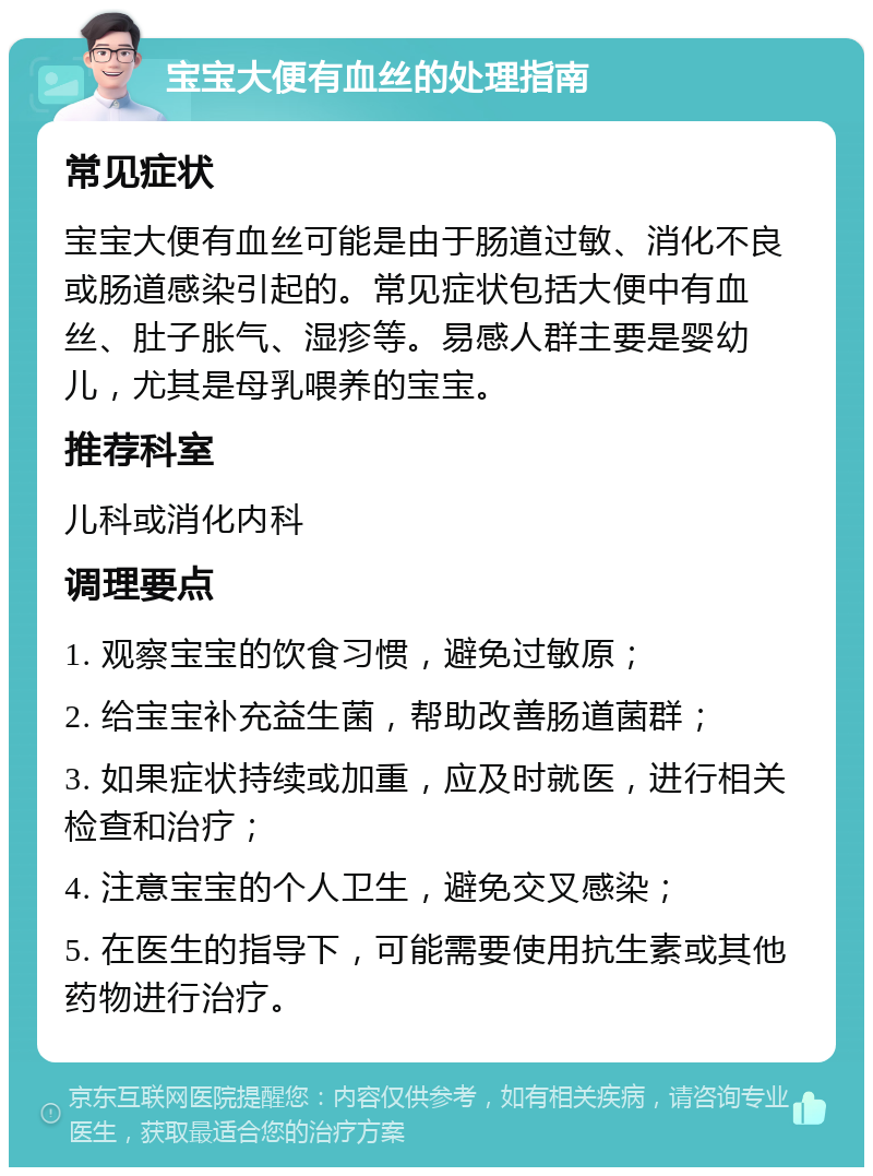 宝宝大便有血丝的处理指南 常见症状 宝宝大便有血丝可能是由于肠道过敏、消化不良或肠道感染引起的。常见症状包括大便中有血丝、肚子胀气、湿疹等。易感人群主要是婴幼儿，尤其是母乳喂养的宝宝。 推荐科室 儿科或消化内科 调理要点 1. 观察宝宝的饮食习惯，避免过敏原； 2. 给宝宝补充益生菌，帮助改善肠道菌群； 3. 如果症状持续或加重，应及时就医，进行相关检查和治疗； 4. 注意宝宝的个人卫生，避免交叉感染； 5. 在医生的指导下，可能需要使用抗生素或其他药物进行治疗。