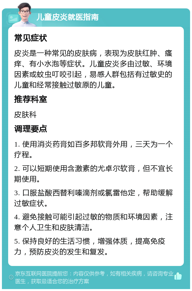 儿童皮炎就医指南 常见症状 皮炎是一种常见的皮肤病，表现为皮肤红肿、瘙痒、有小水泡等症状。儿童皮炎多由过敏、环境因素或蚊虫叮咬引起，易感人群包括有过敏史的儿童和经常接触过敏原的儿童。 推荐科室 皮肤科 调理要点 1. 使用消炎药膏如百多邦软膏外用，三天为一个疗程。 2. 可以短期使用含激素的尤卓尔软膏，但不宜长期使用。 3. 口服盐酸西替利嗪滴剂或氯雷他定，帮助缓解过敏症状。 4. 避免接触可能引起过敏的物质和环境因素，注意个人卫生和皮肤清洁。 5. 保持良好的生活习惯，增强体质，提高免疫力，预防皮炎的发生和复发。