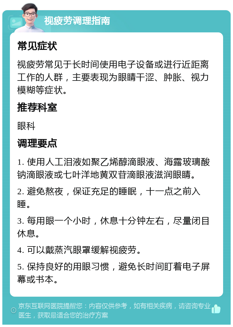 视疲劳调理指南 常见症状 视疲劳常见于长时间使用电子设备或进行近距离工作的人群，主要表现为眼睛干涩、肿胀、视力模糊等症状。 推荐科室 眼科 调理要点 1. 使用人工泪液如聚乙烯醇滴眼液、海露玻璃酸钠滴眼液或七叶洋地黄双苷滴眼液滋润眼睛。 2. 避免熬夜，保证充足的睡眠，十一点之前入睡。 3. 每用眼一个小时，休息十分钟左右，尽量闭目休息。 4. 可以戴蒸汽眼罩缓解视疲劳。 5. 保持良好的用眼习惯，避免长时间盯着电子屏幕或书本。