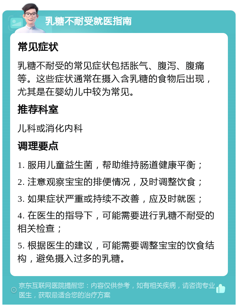 乳糖不耐受就医指南 常见症状 乳糖不耐受的常见症状包括胀气、腹泻、腹痛等。这些症状通常在摄入含乳糖的食物后出现，尤其是在婴幼儿中较为常见。 推荐科室 儿科或消化内科 调理要点 1. 服用儿童益生菌，帮助维持肠道健康平衡； 2. 注意观察宝宝的排便情况，及时调整饮食； 3. 如果症状严重或持续不改善，应及时就医； 4. 在医生的指导下，可能需要进行乳糖不耐受的相关检查； 5. 根据医生的建议，可能需要调整宝宝的饮食结构，避免摄入过多的乳糖。