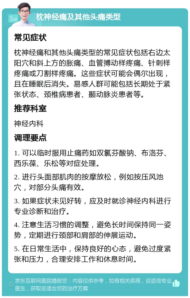 枕神经痛及其他头痛类型 常见症状 枕神经痛和其他头痛类型的常见症状包括右边太阳穴和斜上方的胀痛、血管搏动样疼痛、针刺样疼痛或刀割样疼痛。这些症状可能会偶尔出现，且在睡眠后消失。易感人群可能包括长期处于紧张状态、颈椎病患者、颞动脉炎患者等。 推荐科室 神经内科 调理要点 1. 可以临时服用止痛药如双氯芬酸钠、布洛芬、西乐葆、乐松等对症处理。 2. 进行头面部肌肉的按摩放松，例如按压风池穴，对部分头痛有效。 3. 如果症状未见好转，应及时就诊神经内科进行专业诊断和治疗。 4. 注意生活习惯的调整，避免长时间保持同一姿势，定期进行颈部和肩部的伸展运动。 5. 在日常生活中，保持良好的心态，避免过度紧张和压力，合理安排工作和休息时间。