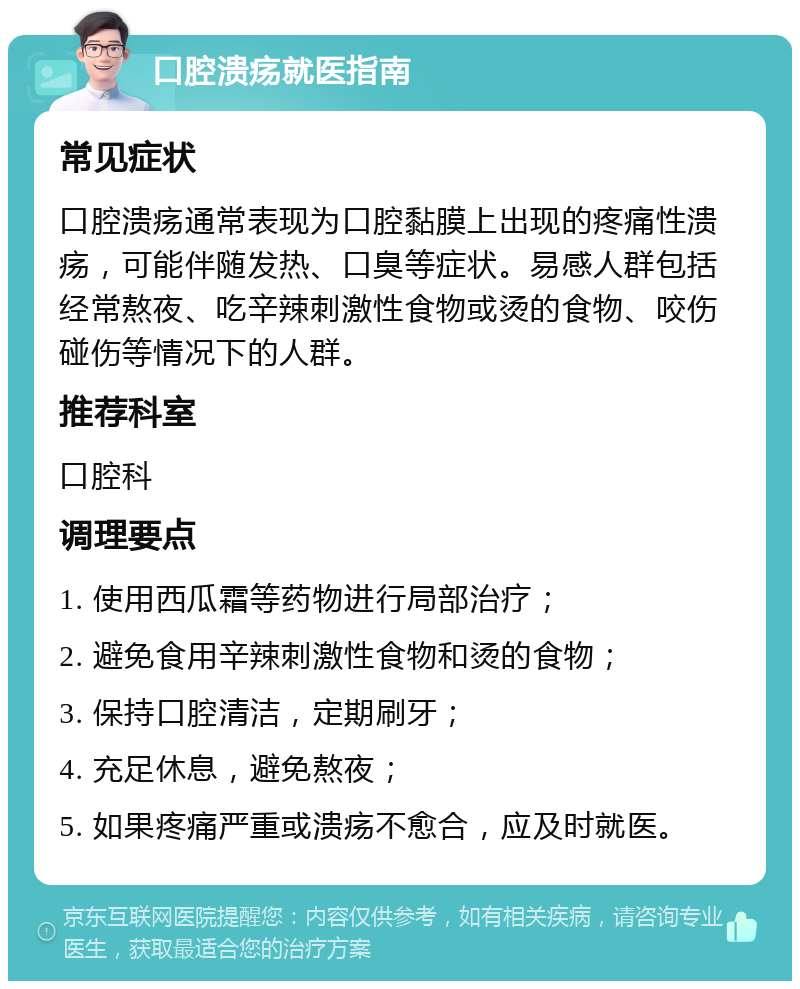 口腔溃疡就医指南 常见症状 口腔溃疡通常表现为口腔黏膜上出现的疼痛性溃疡，可能伴随发热、口臭等症状。易感人群包括经常熬夜、吃辛辣刺激性食物或烫的食物、咬伤碰伤等情况下的人群。 推荐科室 口腔科 调理要点 1. 使用西瓜霜等药物进行局部治疗； 2. 避免食用辛辣刺激性食物和烫的食物； 3. 保持口腔清洁，定期刷牙； 4. 充足休息，避免熬夜； 5. 如果疼痛严重或溃疡不愈合，应及时就医。