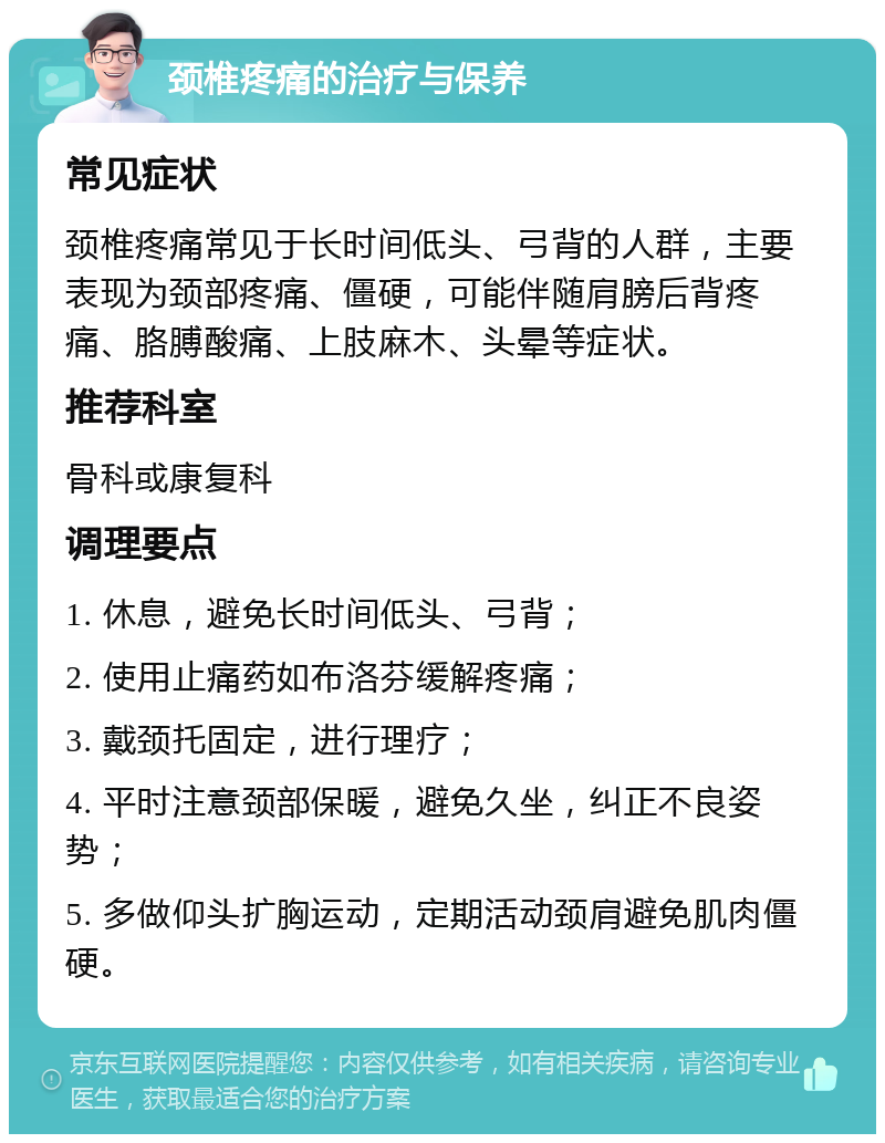 颈椎疼痛的治疗与保养 常见症状 颈椎疼痛常见于长时间低头、弓背的人群，主要表现为颈部疼痛、僵硬，可能伴随肩膀后背疼痛、胳膊酸痛、上肢麻木、头晕等症状。 推荐科室 骨科或康复科 调理要点 1. 休息，避免长时间低头、弓背； 2. 使用止痛药如布洛芬缓解疼痛； 3. 戴颈托固定，进行理疗； 4. 平时注意颈部保暖，避免久坐，纠正不良姿势； 5. 多做仰头扩胸运动，定期活动颈肩避免肌肉僵硬。