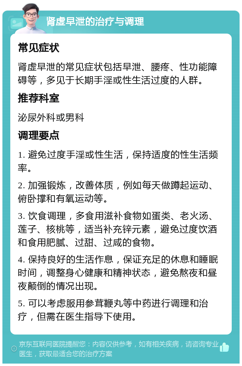 肾虚早泄的治疗与调理 常见症状 肾虚早泄的常见症状包括早泄、腰疼、性功能障碍等，多见于长期手淫或性生活过度的人群。 推荐科室 泌尿外科或男科 调理要点 1. 避免过度手淫或性生活，保持适度的性生活频率。 2. 加强锻炼，改善体质，例如每天做蹲起运动、俯卧撑和有氧运动等。 3. 饮食调理，多食用滋补食物如蛋类、老火汤、莲子、核桃等，适当补充锌元素，避免过度饮酒和食用肥腻、过甜、过咸的食物。 4. 保持良好的生活作息，保证充足的休息和睡眠时间，调整身心健康和精神状态，避免熬夜和昼夜颠倒的情况出现。 5. 可以考虑服用参茸鞭丸等中药进行调理和治疗，但需在医生指导下使用。