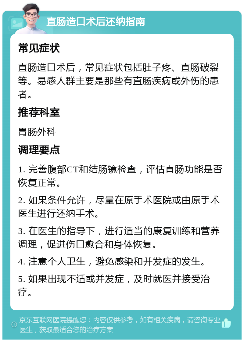 直肠造口术后还纳指南 常见症状 直肠造口术后，常见症状包括肚子疼、直肠破裂等。易感人群主要是那些有直肠疾病或外伤的患者。 推荐科室 胃肠外科 调理要点 1. 完善腹部CT和结肠镜检查，评估直肠功能是否恢复正常。 2. 如果条件允许，尽量在原手术医院或由原手术医生进行还纳手术。 3. 在医生的指导下，进行适当的康复训练和营养调理，促进伤口愈合和身体恢复。 4. 注意个人卫生，避免感染和并发症的发生。 5. 如果出现不适或并发症，及时就医并接受治疗。